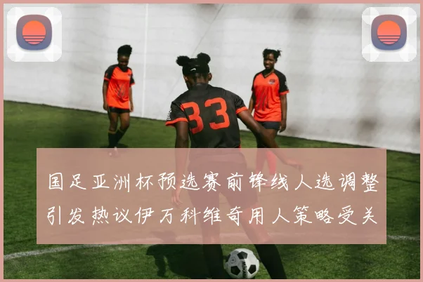 国足亚洲杯预选赛前锋线人选调整引发热议伊万科维奇用人策略受关注