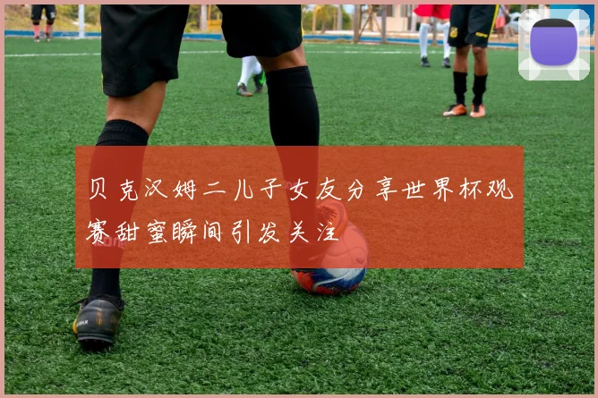 贝克汉姆二儿子女友分享世界杯观赛甜蜜瞬间引发关注