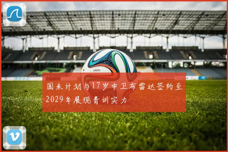 国米计划与17岁中卫布雷达签约至2029年展现青训实力