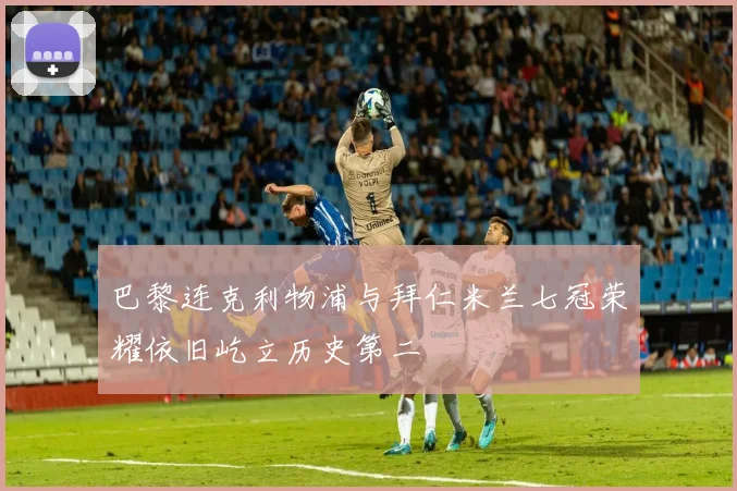 巴黎连克利物浦与拜仁米兰七冠荣耀依旧屹立历史第二