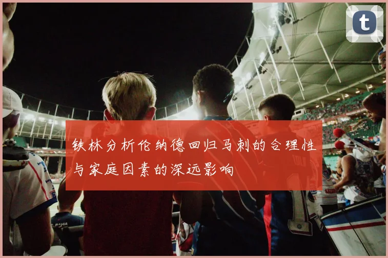 铁林分析伦纳德回归马刺的合理性与家庭因素的深远影响