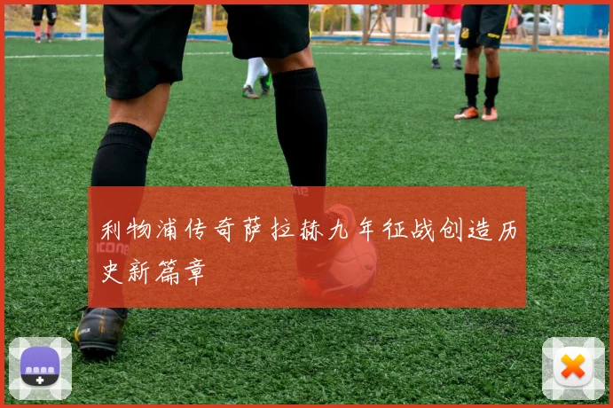 利物浦传奇萨拉赫九年征战创造历史新篇章