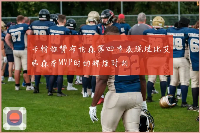 卡特称赞布伦森第四节表现堪比艾弗森夺MVP时的辉煌时刻