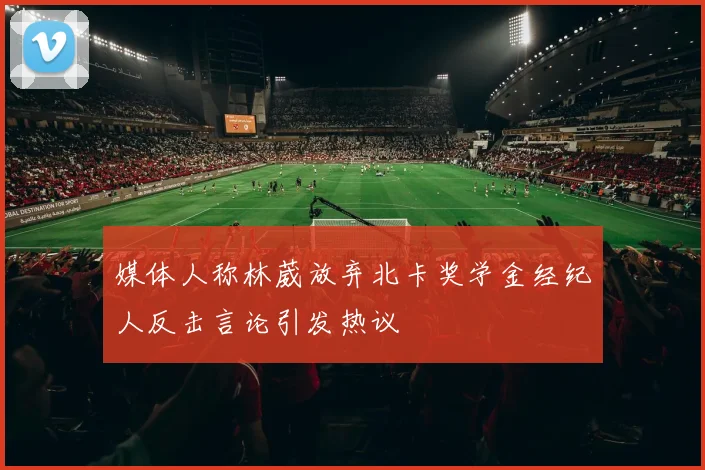 媒体人称林葳放弃北卡奖学金经纪人反击言论引发热议