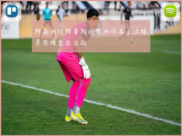 阿森纳对阵哥斯达黎加四名主力球员恐难首发出战