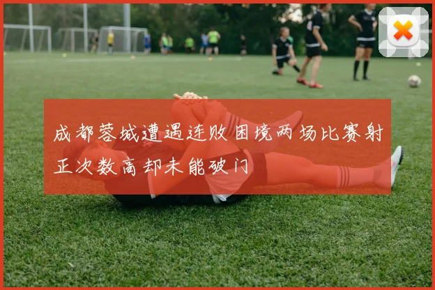成都蓉城遭遇连败困境两场比赛射正次数高却未能破门