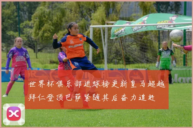 世界杯俱乐部进球榜更新皇马超越拜仁登顶巴萨紧随其后奋力追赶
