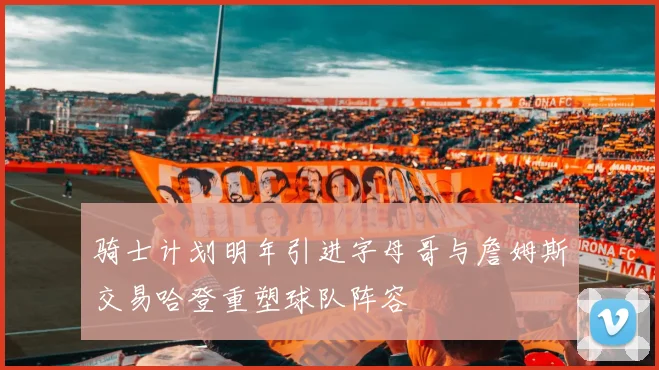 骑士计划明年引进字母哥与詹姆斯交易哈登重塑球队阵容