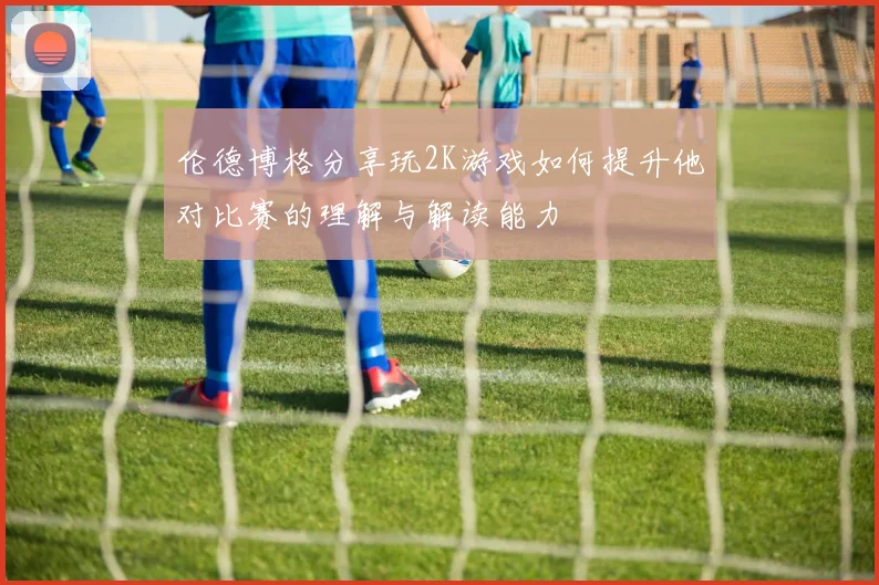 伦德博格分享玩2K游戏如何提升他对比赛的理解与解读能力