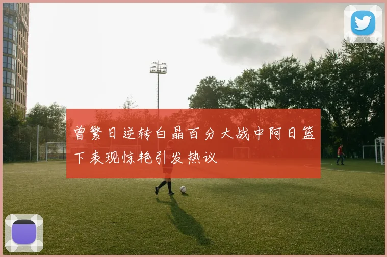 曾繁日逆转白晶百分大战中阿日篮下表现惊艳引发热议