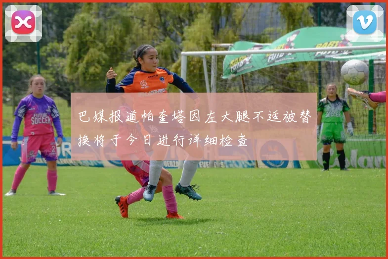 巴媒报道帕奎塔因左大腿不适被替换将于今日进行详细检查
