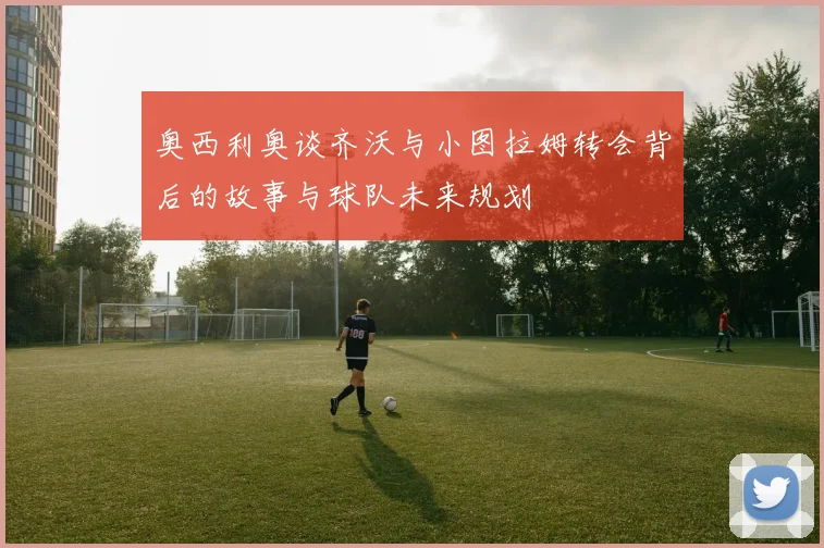 奥西利奥谈齐沃与小图拉姆转会背后的故事与球队未来规划