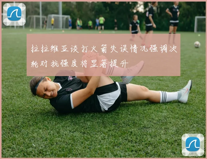 拉拉维亚谈打火箭失误情况强调次轮对抗强度将显著提升