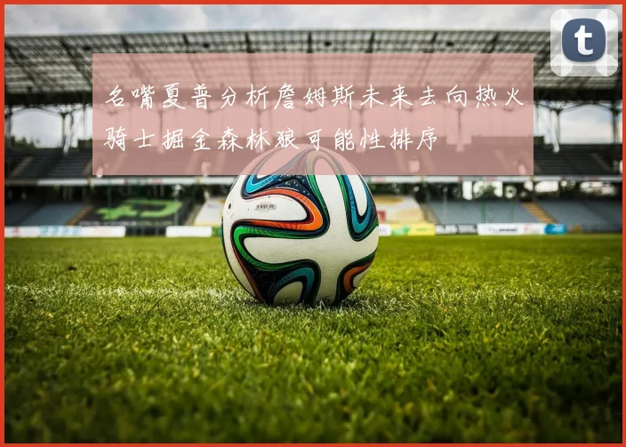 名嘴夏普分析詹姆斯未来去向热火骑士掘金森林狼可能性排序
