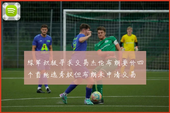 绿军积极寻求交易杰伦布朗要价四个首轮选秀权但布朗未申请交易