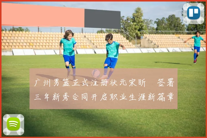 广州男篮正式注册状元宋昕澔签署三年新秀合同开启职业生涯新篇章