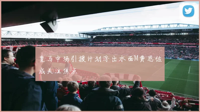 皇马中场引援计划浮出水面M费恩佐成关注焦点