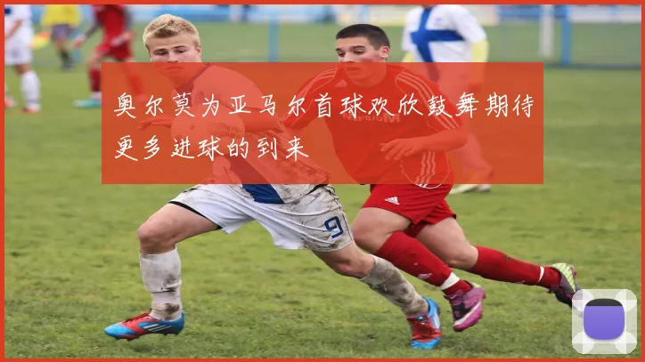 奥尔莫为亚马尔首球欢欣鼓舞期待更多进球的到来