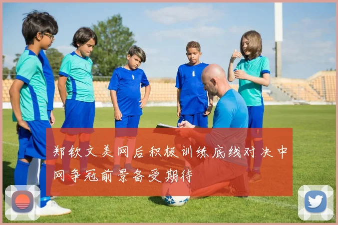郑钦文美网后积极训练底线对决中网争冠前景备受期待