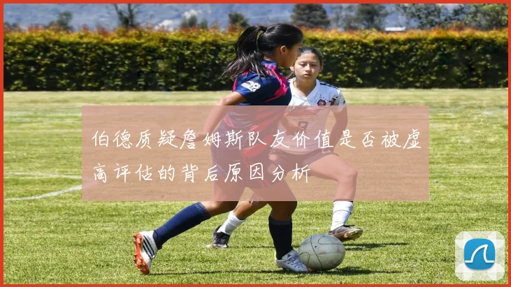 伯德质疑詹姆斯队友价值是否被虚高评估的背后原因分析