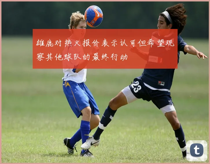雄鹿对热火报价表示认可但希望观察其他球队的最终行动
